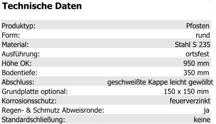Technische Daten Produktyp: Pfosten Form: rund Material: Stahl S 235 Ausführung: ortsfest Höhe OK: 950 mm Bodentiefe: 350 mm Abschluss: geschweißte Kappe leicht gewölbt Grundplatte optional: 150 x 150 mm Korrosionsschutz: feuerverzinkt Regen- & Schmutz Abweisronde: ja Standardschließung: keine