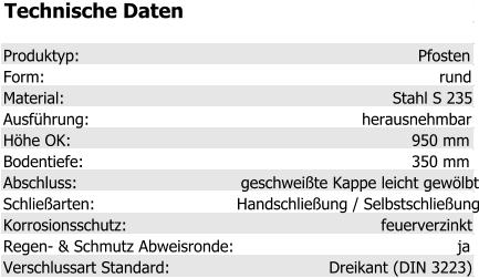 Technische Daten Produktyp: Pfosten Form: rund Material: Stahl S 235 Ausführung: herausnehmbar Höhe OK: 950 mm Bodentiefe: 350 mm Abschluss: geschweißte Kappe leicht gewölbt Schließarten: Handschließung / Selbstschließung Korrosionsschutz: feuerverzinkt Regen- & Schmutz Abweisronde: ja Verschlussart Standard: Dreikant (DIN 3223)