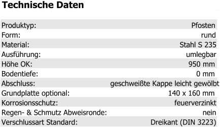 Technische Daten Produktyp: Pfosten Form: rund Material: Stahl S 235 Ausführung: umlegbar Höhe OK: 950 mm Bodentiefe: 0 mm Abschluss: geschweißte Kappe leicht gewölbt Grundplatte optional: 140 x 160 mm Korrosionsschutz: feuerverzinkt Regen- & Schmutz Abweisronde: nein Verschlussart Standard: Dreikant (DIN 3223)