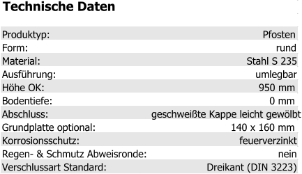 Technische Daten Produktyp: Pfosten Form: rund Material: Stahl S 235 Ausführung: umlegbar Höhe OK: 950 mm Bodentiefe: 0 mm Abschluss: geschweißte Kappe leicht gewölbt Grundplatte optional: 140 x 160 mm Korrosionsschutz: feuerverzinkt Regen- & Schmutz Abweisronde: nein Verschlussart Standard: Dreikant (DIN 3223)