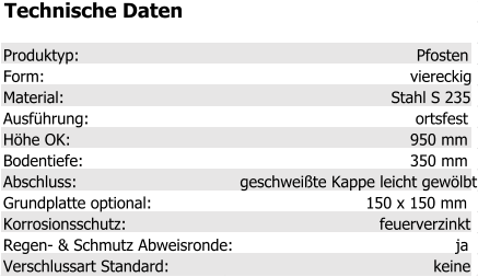 Technische Daten Produktyp: Pfosten Form: viereckig Material: Stahl S 235 Ausführung: ortsfest Höhe OK: 950 mm Bodentiefe: 350 mm Abschluss: geschweißte Kappe leicht gewölbt Grundplatte optional: 150 x 150 mm Korrosionsschutz: feuerverzinkt Regen- & Schmutz Abweisronde: ja Verschlussart Standard: keine