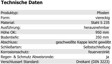 Technische Daten Produktyp: Pfosten Form: viereckig Material: Stahl S 235 Ausführung: herausnehmbar Höhe OK: 950 mm Bodentiefe: 350 mm Abschluss: geschweißte Kappe leicht gewölbt Schließarten: Selbstschließung Korrosionsschutz: feuerverzinkt Regen- & Schmutz Abweisronde: ja Verschlussart Standard: Dreikant (DIN 3223)