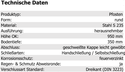 Technische Daten Produktyp: Pfosten Form: rund Material: Stahl S 235 Ausführung: herausnehmbar Höhe OK: 950 mm Bodentiefe: 350 mm Abschluss: geschweißte Kappe leicht gewölbt Schließarten: Handschließung / Selbstschließung Korrosionsschutz: feuerverzinkt Regen- & Schmutz Abweisronde: ja Verschlussart Standard: Dreikant (DIN 3223)
