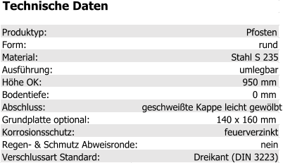 Technische Daten Produktyp: Pfosten Form: rund Material: Stahl S 235 Ausführung: umlegbar Höhe OK: 950 mm Bodentiefe: 0 mm Abschluss: geschweißte Kappe leicht gewölbt Grundplatte optional: 140 x 160 mm Korrosionsschutz: feuerverzinkt Regen- & Schmutz Abweisronde: nein Verschlussart Standard: Dreikant (DIN 3223)