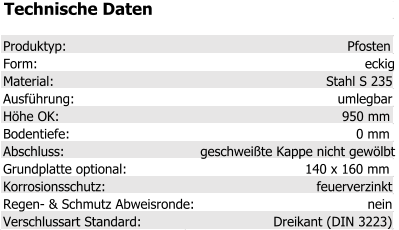 Technische Daten Produktyp: Pfosten Form: eckig Material: Stahl S 235 Ausführung: umlegbar Höhe OK: 950 mm Bodentiefe: 0 mm Abschluss: geschweißte Kappe nicht gewölbt Grundplatte optional: 140 x 160 mm Korrosionsschutz: feuerverzinkt Regen- & Schmutz Abweisronde: nein Verschlussart Standard: Dreikant (DIN 3223)