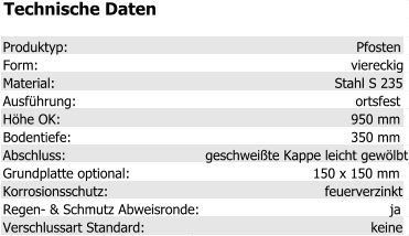 Technische Daten Produktyp: Pfosten Form: viereckig Material: Stahl S 235 Ausführung: ortsfest Höhe OK: 950 mm Bodentiefe: 350 mm Abschluss: geschweißte Kappe leicht gewölbt Grundplatte optional: 150 x 150 mm Korrosionsschutz: feuerverzinkt Regen- & Schmutz Abweisronde: ja Verschlussart Standard: keine