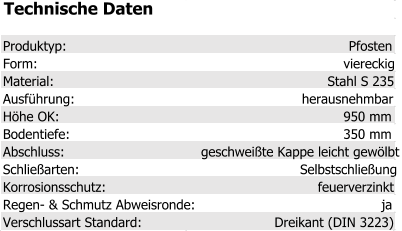 Technische Daten Produktyp: Pfosten Form: viereckig Material: Stahl S 235 Ausführung: herausnehmbar Höhe OK: 950 mm Bodentiefe: 350 mm Abschluss: geschweißte Kappe leicht gewölbt Schließarten: Selbstschließung Korrosionsschutz: feuerverzinkt Regen- & Schmutz Abweisronde: ja Verschlussart Standard: Dreikant (DIN 3223)