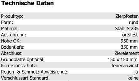 Technische Daten Produktyp: Zierpfosten Form: rund Material: Stahl S 235 Ausführung: ortsfest Höhe OK: 950 mm Bodentiefe: 350 mm Abschluss: Zierelement Grundplatte optional: 150 x 150 mm Korrosionsschutz: feuerverzinkt Regen- & Schmutz Abweisronde: ja Verschlussart Standard: keine