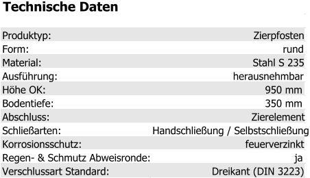 Technische Daten Produktyp: Zierpfosten Form: rund Material: Stahl S 235 Ausführung: herausnehmbar Höhe OK: 950 mm Bodentiefe: 350 mm Abschluss: Zierelement Schließarten: Handschließung / Selbstschließung Korrosionsschutz: feuerverzinkt Regen- & Schmutz Abweisronde: ja Verschlussart Standard: Dreikant (DIN 3223)