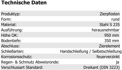 Technische Daten Produktyp: Zierpfosten Form: rund Material: Stahl S 235 Ausführung: herausnehmbar Höhe OK: 950 mm Bodentiefe: 350 mm Abschluss: Zierelement Schließarten: Handschließung / Selbstschließung Korrosionsschutz: feuerverzinkt Regen- & Schmutz Abweisronde: ja Verschlussart Standard: Dreikant (DIN 3223)