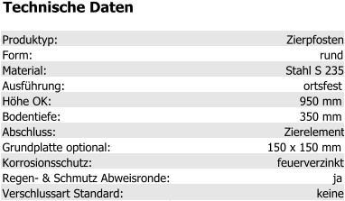 Technische Daten Produktyp: Zierpfosten Form: rund Material: Stahl S 235 Ausführung: ortsfest Höhe OK: 950 mm Bodentiefe: 350 mm Abschluss: Zierelement Grundplatte optional: 150 x 150 mm Korrosionsschutz: feuerverzinkt Regen- & Schmutz Abweisronde: ja Verschlussart Standard: keine