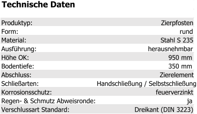 Technische Daten Produktyp: Zierpfosten Form: rund Material: Stahl S 235 Ausführung: herausnehmbar Höhe OK: 950 mm Bodentiefe: 350 mm Abschluss: Zierelement Schließarten: Handschließung / Selbstschließung Korrosionsschutz: feuerverzinkt Regen- & Schmutz Abweisronde: ja Verschlussart Standard: Dreikant (DIN 3223)