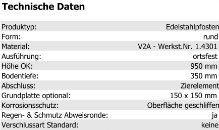 Technische Daten Produktyp: Edelstahlpfosten Form: rund Material: V2A - Werkst.Nr. 1.4301 Ausführung: ortsfest Höhe OK: 950 mm Bodentiefe: 350 mm Abschluss: Zierelement Grundplatte optional: 150 x 150 mm Korrosionsschutz: Oberfläche geschliffen Regen- & Schmutz Abweisronde: ja Verschlussart Standard: keine