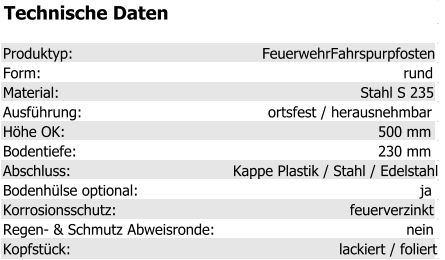 Technische Daten Produktyp: FeuerwehrFahrspurpfosten Form: rund Material: Stahl S 235 Ausführung: ortsfest / herausnehmbar Höhe OK: 500 mm Bodentiefe: 230 mm Abschluss: Kappe Plastik / Stahl / Edelstahl Bodenhülse optional: ja Korrosionsschutz: feuerverzinkt Regen- & Schmutz Abweisronde: nein Kopfstück: lackiert / foliert