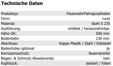 Technische Daten Produktyp: FeuerwehrFahrspurpfosten Form: rund Material: Stahl S 235 Ausführung: ortsfest / herausnehmbar Höhe OK: 500 mm Bodentiefe: 230 mm Abschluss: Kappe Plastik / Stahl / Edelstahl Bodenhülse optional: ja Korrosionsschutz: feuerverzinkt Regen- & Schmutz Abweisronde: nein Kopfstück: lackiert / foliert