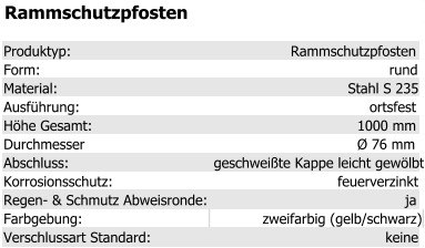 Rammschutzpfosten Produktyp: Rammschutzpfosten Form: rund Material: Stahl S 235 Ausführung: ortsfest Höhe Gesamt: 1000 mm Durchmesser Ø 76 mm Abschluss: geschweißte Kappe leicht gewölbt Korrosionsschutz: feuerverzinkt Regen- & Schmutz Abweisronde: ja Farbgebung: zweifarbig (gelb/schwarz) Verschlussart Standard: keine