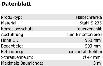 Datenblatt Produktyp: Halbschranke Material: Stahl S 235 Korrosionsschutz: feuerverzinkt Ausführung: zum Einbetonieren Höhe OK: 950 mm Bodentiefe: 500 mm Betätigung: horizontal drehbar Schrankenbaum: Ø 42 mm Maximale Baumlänge: 3 m