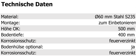 Technische Daten Material: Ø60 mm Stahl S235 Montage: zum Einbetonieren Höhe OK: 500 mm Bodentiefe: 400 mm Korrosionsschutz: feuerverzinkt Bodenhülse optional: ja Korrosionsschutz: feuerverzinkt
